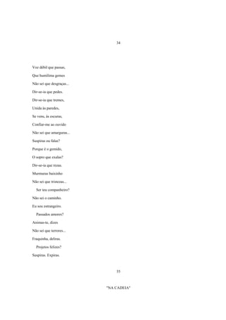 34




Voz débil que passas,

Que humílima gemes

Não sei que desgraças...

Dir-se-ia que pedes.

Dir-se-ia que tremes,

Unida às paredes,

Se vens, às escuras,

Confiar-me ao ouvido

Não sei que amarguras...

Suspiras ou falas?

Porque é o gemido,

O sopro que exalas?

Dir-se-ia que rezas.

Murmuras baixinho

Não sei que tristezas...

  Ser teu companheiro?

Não sei o caminho.

Eu sou estrangeiro.

  Passados amores?

Animas-te, dizes

Não sei que terrores...

Fraquinha, deliras.

  Projetos felizes?

Suspiras. Expiras.



                               35



                           "NA CADEIA"
 