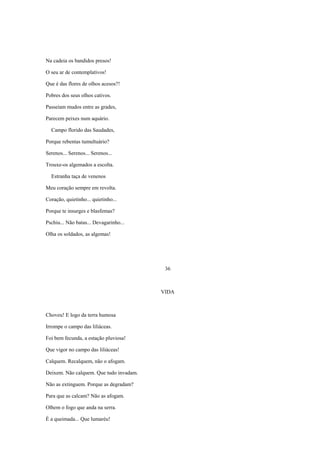 Na cadeia os bandidos presos!

O seu ar de contemplativos!

Que é das flores de olhos acesos?!

Pobres dos seus olhos cativos.

Passeiam mudos entre as grades,

Parecem peixes num aquário.

  Campo florido das Saudades,

Porque rebentas tumultuário?

Serenos... Serenos... Serenos...

Trouxe-os algemados a escolta.

  Estranha taça de venenos

Meu coração sempre em revolta.

Coração, quietinho... quietinho...

Porque te insurges e blasfemas?

Pschiu... Não batas... Devagarinho...

Olha os soldados, as algemas!




                                          36



                                         VIDA



Choveu! E logo da terra humosa

Irrompe o campo das liliáceas.

Foi bem fecunda, a estação pluviosa!

Que vigor no campo das liliáceas!

Calquem. Recalquem, não o afogam.

Deixem. Não calquem. Que tudo invadam.

Não as extinguem. Porque as degradam?

Para que as calcam? Não as afogam.

Olhem o fogo que anda na serra.

É a queimada... Que lumaréu!
 