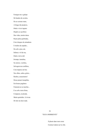 Fustigue-me o galope

De bandos de cavalos.

Ou no serrano mato,

A brigas tão propício,

Onde o viver ingrato

Dispõe ao sacrifício

Das vidas, mortes duras

Ruam pelas quebradas,

Com choques de armaduras

E tinidos de espadas...

Ou sob o piso, até,

Infame e vil da rua,

Onde a torva ralé

Irrompe, tumultua,

Se estorce, vocifera,

Selvagem nos conflitos,

Com ímpetos de fera

Nos olhos, saltos, gritos...

Roubos, assassinatos!

Horas jamais tranqüilas,

Em brutos pugilatos

Fraturam-se as maxilas...

E eu sob a terra firme,

Compacta, recalcada,

Muito quietinho. A rir-me

De não me doer nada.




                                     38

                               "ÁGUA MORRENTE"



                                    Il pleure dans mon coeur

                                    Comme il pleut sur la ville.
 