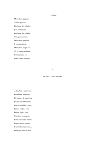 Verlaine

Meus olhos apagados,

Vede a água cair.

Das beiras dos telhados,

Cair, sempre cair.

Das beiras dos telhados,

Cair, quase morrer...

Meus olhos apagados,

E cansados de ver.

Meus olhos, afogai-vos

Na vã tristeza ambiente.

Caí e derramai-vos

Como a água morrente.




                                    39



                             BRANCO E VERMELHO




A dor, forte e imprevista,

Ferindo-me, imprevista,

De branca e de imprevista

Foi um deslumbramento,

Que me endoidou a vista,

Fez-me perder a vista,

Fez-me fugir a vista,

Num doce esvaimento.

Como um deserto imenso,

Branco deserto imenso,

Resplandecente e imenso,

Fez-se em redor de mim.
 