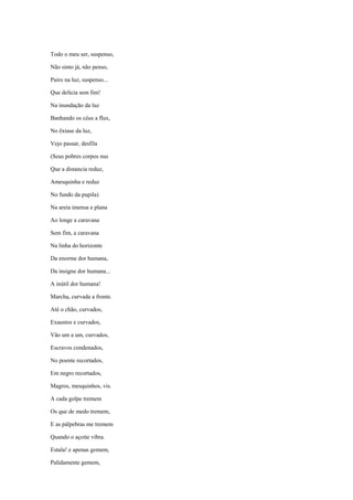 Todo o meu ser, suspenso,

Não sinto já, não penso,

Pairo na luz, suspenso...

Que delícia sem fim!

Na inundação da luz

Banhando os céus a flux,

No êxtase da luz,

Vejo passar, desfila

(Seus pobres corpos nus

Que a distancia reduz,

Amesquinha e reduz

No fundo da pupila)

Na areia imensa e plana

Ao longe a caravana

Sem fim, a caravana

Na linha do horizonte

Da enorme dor humana,

Da insigne dor humana...

A inútil dor humana!

Marcha, curvada a fronte.

Até o chão, curvados,

Exaustos e curvados,

Vão um a um, curvados,

Escravos condenados,

No poente recortados,

Em negro recortados,

Magros, mesquinhos, vis.

A cada golpe tremem

Os que de medo tremem,

E as pálpebras me tremem

Quando o açoite vibra.

Estala! e apenas gemem,

Palidamente gemem,
 