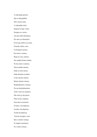 A cada golpe gemem,

Que os desequilibra.

Sob o açoite caem,

A cada golpe caem,

Erguem-se logo. Caem,

Soergue-os o terror...

Até que enfim desmaiem,

Por uma vez desmaiem!

Ei-los que enfim se esvaem,

Vencida, enfim, a dor...

E ali fiquem serenos,

De costas e serenos.

Beije-os a luz, serenos,

Nas amplas frontes calmas.

Ó céus claros e amenos,

Doces jardins amenos,

Onde se sofre menos,

Onde dormem as almas!

A dor, deserto imenso,

Branco deserto imenso,

Resplandecente e imenso,

Foi um deslumbramento.

Todo o meu ser suspenso,

Não sinto já, não penso,

Pairo na luz, suspenso

Num doce esvaimento.

Ó morte, vem depressa,

Acorda, vem depressa,

Acode-me depressa,

Vem-me enxugar o suor,

Que o estertor começa.

É cumprir a promessa.

Já o sonho começa...
 