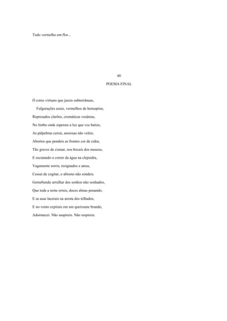 Tudo vermelho em flor...




                                                    40

                                                POEMA FINAL



Ó cores virtuais que jazeis subterrâneas,

  Fulgurações azuis, vermelhos de hemoptise,

Represados clarões, cromáticas vesânias,

No limbo onde esperais a luz que vos batize,

As pálpebras cerrai, ansiosas não veleis.

Abortos que pendeis as frontes cor de cidra,

Tão graves de cismar, nos bocais dos museus,

E escutando o correr da água na clepsidra,

Vagamente sorris, resignados e ateus,

Cessai de cogitar, o abismo não sondeis.

Gemebundo arrulhar dos sonhos não sonhados,

Que toda a noite errais, doces almas penando,

E as asas lacerais na aresta dos telhados,

E no vento expirais em um queixume brando,

Adormecei. Não suspireis. Não respireis.
 