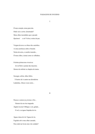 PAISAGENS DE INVERNO



                                                       I



Ó meu coração, torna para trás.

Onde vais a correr, desatinado?

Meus olhos incendidos que o pecado

Queimou!      o sol! Volvei, noites de paz.



Vergam da neve os olmos dos caminhos.

A cinza arrefeceu sobre o brasido.

Noites da serra, o casebre transido...

Ó meus olhos, cismai como os velhinhos.



Extintas primaveras evocai-as:

  Já vai florir o pomar das maceiras.

Hemos de enfeitar os chapéus de maias.



Sossegai, esfriai, olhos febris.

  E hemos de ir cantar nas derradeiras

Ladainhas...Doces vozes senis...




                                                       II



Passou o outono já, já torna o frio...

  Outono de seu riso magoado.

Álgido inverno! Oblíquo o sol, gelado...

  O sol, e as águas límpidas do rio.



Águas claras do rio! Águas do rio,

Fugindo sob o meu olhar cansado,

Para onde me levais meu vão cuidado?
 