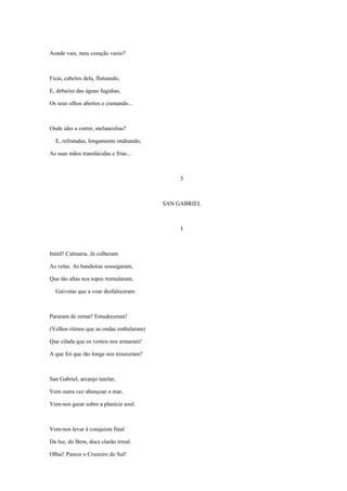 Aonde vais, meu coração vazio?



Ficai, cabelos dela, flutuando,

E, debaixo das águas fugidias,

Os seus olhos abertos e cismando...



Onde ides a correr, melancolias?

  E, refratadas, longamente ondeando,

As suas mãos translúcidas e frias...



                                              5



                                         SAN GABRIEL



                                              I



Inútil! Calmaria. Já colheram

As velas. As bandeiras sossegaram,

Que tão altas nos topes tremularam,

  Gaivotas que a voar desfaleceram.



Pararam de remar! Emudeceram!

(Velhos ritmos que as ondas embalaram)

Que cilada que os ventos nos armaram!

A que foi que tão longe nos trouxeram?



San Gabriel, arcanjo tutelar,

Vem outra vez abençoar o mar,

Vem-nos guiar sobre a planície azul.



Vem-nos levar à conquista final

Da luz, do Bem, doce clarão irreal.

Olhai! Parece o Cruzeiro do Sul!
 