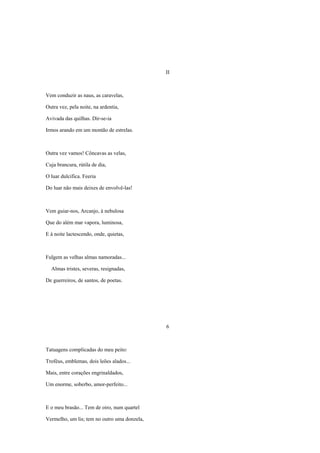 II



Vem conduzir as naus, as caravelas,

Outra vez, pela noite, na ardentia,

Avivada das quilhas. Dir-se-ia

Irmos arando em um montão de estrelas.



Outra vez vamos! Côncavas as velas,

Cuja brancura, rútila de dia,

O luar dulcifica. Feeria

Do luar não mais deixes de envolvê-las!



Vem guiar-nos, Arcanjo, à nebulosa

Que do além mar vapora, luminosa,

E à noite lactescendo, onde, quietas,



Fulgem as velhas almas namoradas...

  Almas tristes, severas, resignadas,

De guerreiros, de santos, de poetas.




                                              6



Tatuagens complicadas do meu peito:

Troféus, emblemas, dois leões alados...

Mais, entre corações engrinaldados,

Um enorme, soberbo, amor-perfeito...



E o meu brasão... Tem de oiro, num quartel

Vermelho, um lis; tem no outro uma donzela,
 