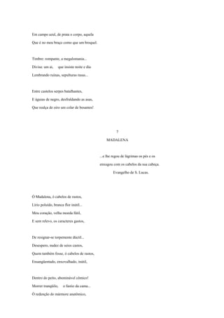 Em campo azul, de prata o corpo, aquela

Que é no meu braço como que um broquel.



Timbre: rompante, a megalomania...

Divisa: um ai,    que insiste noite e dia

Lembrando ruínas, sepulturas rasas...



Entre castelos serpes batalhantes,

E águias de negro, desfraldando as asas,

Que realça de oiro um colar de besantes!




                                                       7

                                                MADALENA



                                            ...e lhe regou de lágrimas os pés e os

                                            enxugou com os cabelos da sua cabeça.

                                                     Evangelho de S. Lucas.




Ó Madalena, ó cabelos de rastos,

Lírio poluído, branca flor inútil...

Meu coração, velha moeda fútil,

E sem relevo, os caracteres gastos,



De resignar-se torpemente dúctil...

Desespero, nudez de seios castos,

Quem também fosse, ó cabelos de rastos,

Ensangüentado, enxovalhado, inútil,



Dentro do peito, abominável cômico!

Morrer tranqüilo,     o fastio da cama...

Ó redenção do mármore anatômico,
 
