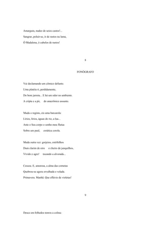 Amargura, nudez de seios castos!...

Sangrar, poluir-se, ir de rastos na lama,

Ó Madalena, ó cabelos de rastos!




                                                       8



                                                   FONÓGRAFO



Vai declamando um cômico defunto.

Uma platéia ri, perdidamente,

Do bom jarreta... E há um odor no ambiente.

A cripta e a pó,    do anacrônico assunto.



Muda o registo, eis uma barcarola:

Lírios, lírios, águas do rio, a lua...

Ante o Seu corpo o sonho meu flutua

Sobre um paul,      extática corola.



Muda outra vez: gorjeios, estribilhos

Dum clarim de oiro       o cheiro de junquilhos,

Vívido e agro!      tocando a alvorada...



Cessou. E, amorosa, a alma das cornetas

Quebrou-se agora orvalhada e velada.

Primavera. Manhã. Que eflúvio de violetas!




                                                       9




Desce em folhedos tenros a colina:
 