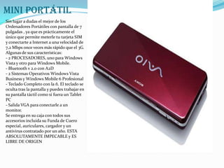 mini portátilSin lugar a dudas el mejor de los Ordenadores Portátiles con pantalla de 7 pulgadas , ya que es prácticamente el único que permite meterle tu tarjeta SIM y conectarte a Internet a una velocidad de 7,2 Mbps once veces más rápido que el 3G.Algunas de sus características:- 2 PROCESADORES, uno para Windows Vista y otro para Windows Mobile.- Bluetooth v 2.0 con A2D- 2 Sistemas Operativos Windows Vista Business y Windows Mobile 6 Profesional- Teclado Completo con la ñ. El teclado se oculta tras la pantalla y puedes trabajar en su pantalla táctil como si fuera un Tablet PC- Salida VGA para conectarle a un monitor.Se entrega en su caja con todos sus accesorios incluida su Funda de Cuero especial, auriculares, cargador y un antivirus contratado por un año. ESTA ABSOLUTAMENTE IMPECABLE y ES LIBRE DE ORIGEN
