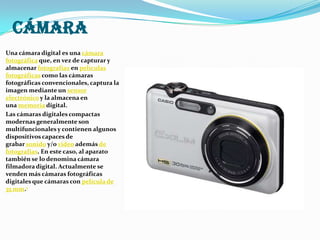 cámaraUna cámara digital es una cámara fotográfica que, en vez de capturar y almacenar fotografías en películas fotográficas como las cámaras fotográficas convencionales, captura la imagen mediante un sensor electrónico y la almacena en una memoria digital.Las cámaras digitales compactas modernas generalmente son multifuncionales y contienen algunos dispositivos capaces de grabar sonido y/o video además de fotografías. En este caso, al aparato también se lo denomina cámara filmadora digital. Actualmente se venden más cámaras fotográficas digitales que cámaras con película de 35 mm.1
