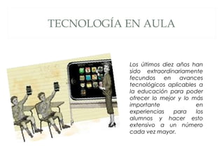 TECNOLOGÍA EN AULA
Los últimos diez años han
sido extraordinariamente
fecundos en avances
tecnológicos aplicables a
la educación para poder
ofrecer lo mejor y lo más
importante en
experiencias para los
alumnos y hacer esto
extensivo a un número
cada vez mayor.
 