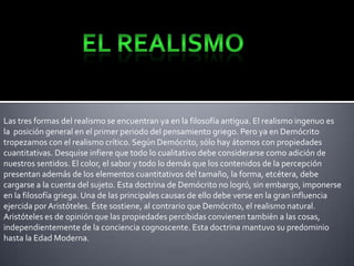 Las tres formas del realismo se encuentran ya en la filosofía antigua. El realismo ingenuo es
la posición general en el primer periodo del pensamiento griego. Pero ya en Demócrito
tropezamos con el realismo crítico. Según Demócrito, sólo hay átomos con propiedades
cuantitativas. Desquise infiere que todo lo cualitativo debe considerarse como adición de
nuestros sentidos. El color, el sabor y todo lo demás que los contenidos de la percepción
presentan además de los elementos cuantitativos del tamaño, la forma, etcétera, debe
cargarse a la cuenta del sujeto. Esta doctrina de Demócrito no logró, sin embargo, imponerse
en la filosofía griega. Una de las principales causas de ello debe verse en la gran influencia
ejercida por Aristóteles. Éste sostiene, al contrario que Demócrito, el realismo natural.
Aristóteles es de opinión que las propiedades percibidas convienen también a las cosas,
independientemente de la conciencia cognoscente. Esta doctrina mantuvo su predominio
hasta la Edad Moderna.

 