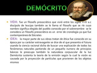 

VIDA: fue un filosofo presocrático que vivió entre los siglos V-IV a.c

discípulo de leucipo también se le llama el filosofo que se ríe cuyo
nombre significa elegido del pueblo conocido por el sobrenombre se le
considera un filosofo presocrático es un error de cronología ya que fue
contemporáneo de Sócrates
 IDEA: la mayor parte de sus obras tratan de ética fue conocido en su
época por su carácter extravagante se dice de el que presentia el futuro
usando la ciencia racional dicha de buscar una explicación de todos los
fenómenos naturales partiendo de un pequeño numero de principios
básicos le preocupo también la naturaleza corpuscular de la luz
Demócrito sustenta la teoría de la emisión según la cual la visión es
causada por la proyección de partículas que provienen de los objetos
mismos

 