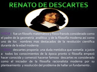•VIDA: fue un filosofo matemático y físico francés considerado como
el padre de la geometría analítica y de la filosofía moderna así como
uno de los nombres mas destacados de la revolución científica
durante de la edad moderna
• IDEA: descartes proponía una duda metódica que sometía a juicio
a todos los conocimientos de la época pronto si filosofía empezó
hacer conocida y comenzó hacerse famoso descartes es considerado
como el iniciador de la filosofía racionalista moderna por su
planteamiento y resolución del problema de hallar un fundamento .

 