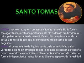 •VIDA: nació en 1224 en roccaseca Nápoles reino de Sicilia fue un
teólogo y filosofo católico perteneciente ala orden de predicadores el
principal representante de la tradición escolástica y fundador de la
escuela tomista de teología es conocido también como doctor
angélico .
•IDEA: el pensamiento de Aquino partía de la superioridad de las
verdades de la fe sin embargo ello no le impidió presentar ala filosofía
como un modo de conocimiento plenamente autónomo de tratar de
formar independiente mente los mas diversos aspectos de la realidad

 