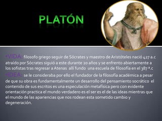 •VIDA: filosofo griego seguir de Sócrates y maestro de Aristóteles nació 427 a.c
atraído por Sócrates siguió a este durante 20 años y se enfrento abiertamente a
los sofistas tras regresar a Atenas allí fundo una escuela de filosofía en el 387 ª.c

•IDEA: se le consideraba por ello el fundador de la filosofía académica a pesar
de que su obra es fundamentalmente un desarrollo del pensamiento socrático el
contenido de sus escritos es una especulación metafísica pero con evidente
orientación practica el mundo verdadero es el ser es el de las ideas mientras que
el mundo de las apariencias que nos rodean esta sometido cambio y
degeneración.

 
