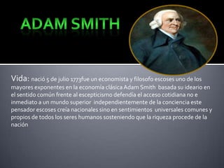 Vida: nació 5 de julio 1773fue un economista y filosofo escoses uno de los
mayores exponentes en la economía clásica Adam Smith basada su ideario en
el sentido común frente al escepticismo defendía el acceso cotidiana no e
inmediato a un mundo superior independientemente de la conciencia este
pensador escoses creía nacionales sino en sentimientos universales comunes y
propios de todos los seres humanos sosteniendo que la riqueza procede de la
nación

 