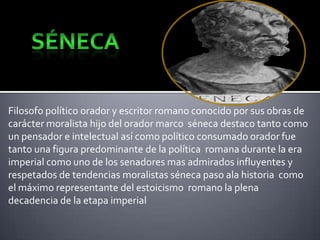 Filosofo político orador y escritor romano conocido por sus obras de
carácter moralista hijo del orador marco séneca destaco tanto como
un pensador e intelectual así como político consumado orador fue
tanto una figura predominante de la política romana durante la era
imperial como uno de los senadores mas admirados influyentes y
respetados de tendencias moralistas séneca paso ala historia como
el máximo representante del estoicismo romano la plena
decadencia de la etapa imperial

 
