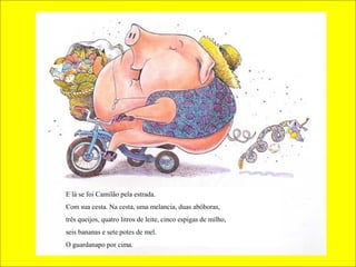 E lá se foi Camilão pela estrada.
Com sua cesta. Na cesta, uma melancia, duas abóboras,
três queijos, quatro litros de leite, cinco espigas de milho,
seis bananas e sete potes de mel.
O guardanapo por cima.

 