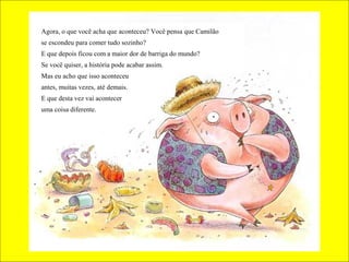 Agora, o que você acha que aconteceu? Você pensa que Camilão
se escondeu para comer tudo sozinho?
E que depois ficou com a maior dor de barriga do mundo?
Se você quiser, a história pode acabar assim.
Mas eu acho que isso aconteceu
antes, muitas vezes, até demais.
E que desta vez vai acontecer
uma coisa diferente.

 