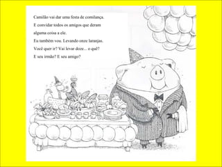 Camilão vai dar uma festa de comilança.
E convidar todos os amigos que deram
alguma coisa a ele.
Eu também vou. Levando onze laranjas.
Você quer ir? Vai levar doze... o quê?
E seu irmão? E seu amigo?

 
