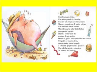 Camilo era um leitão.
Um porco grande, o Camilão.
Não era um porco dos mais porcos.
Mas era preguiçoso. E muito guloso.
Um comilão, esse Camilão.
Mas não queria saber de trabalhar
para ganhar comida.
Preferia comer cada dia
em casa de um amigo.
Ou então, pedia uma comidinha aos outros.
Ninguém se incomodava,
porque todos gostavam dele
e achavam graça naquela gulodice.
Que não fazia mal a ninguém.
Só mesmo ao Camilão.

 