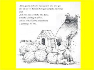 _ Puxa, quantas melancia! E eu aqui com tanta fome que
acho até que vou desmaiar. Será que você podia me arranjar
uma?
_ Está bem. Uma só não faz falta. Tome.
E lá se foi Camilão pela estrada.
Com sua cesta. Na cesta, uma melancia.
O guardanapo por cima.

 