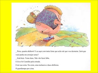_ Puxa, quanta abóbora! E eu aqui com tanta fome que acho até que vou desmaiar. Será que
você podia me arranjar umas?
_ Está bem. Tome duas. Não vão fazer falta.
E lá se foi Camilão pela estrada.
Com sua cesta. Na cesta, uma melancia e duas abóboras.
O guardanapo por cima.

 