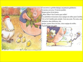 E encontrou a galinha Quiqui, na porta do galinheiro.
A mesma conversa. O mesmo pedido.
Quiqui gritou lá de dentro:
_ Meus filhos! Seu Camilo quer milho!
E os pintinhos trouxeram cinco espigas de milho para Camilão.
E lá se foi Camilão pela estrada. Com sua cesta. Na cesta, uma
melancia, duas abóboras, três
queijos, quatro litros de leite, cinco espigas de milho.
O guardanapo por cima.

 