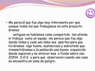  Me pareció que fue algo muy interesante por que
 aunque todos los que trabajamos en este proyecto
 éramos
     antiguos no habíamos como compartido tan afondo
 ni trabajo como un equipo me parece que fue algo
 donde todos y cada uno daba sus aportes para que
 hiciéramos algo bueno, sustancioso y sobretodo que
 transmitiéramos a la población una buena exposición
 donde supieran y se enterar mas a fondo sobre una
 ZONA S.O.S y para que observaran cuando una casa
 se encuentra en zona de peligro.
 
