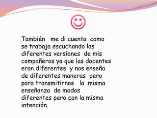 También me di cuenta como
se trabaja escuchando las
diferentes versiones de mis
compañeros ya que las docentes
eran diferentes y nos enseña
de diferentes maneras pero
para transmitirnos la misma
enseñanza de modos
diferentes pero con la misma
intención.
 