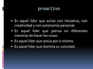 proactivo

 Es aquel líder que actúa con iniciativa, con
  creatividad y con autonomía personal.
 Es aquel líder que piensa en diferentes
  maneras de hacer las cosas.
 Es aquel líder que actúa por si mismo.
 Es aquel líder que domina su voluntad.
 