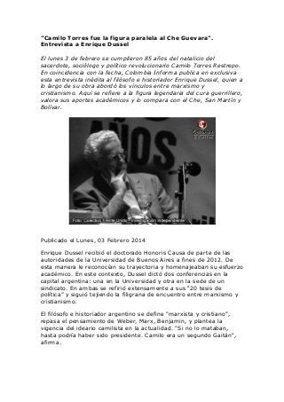 "Camilo Torres fue la figura paralela al Che Guevara".
Entrevista a Enrique Dussel
El lunes 3 de febrero se cumplieron 85 años del natalicio del
sacerdote, sociólogo y político revolucionario Camilo Torres Restrepo.
En coincidencia con la fecha, Colombia Informa publica en exclusiva
esta entrevista inédita al filósofo e historiador Enrique Dussel, quien a
lo largo de su obra abordó los vínculos entre marxismo y
cristianismo. Aquí se refiere a la figura legendaria del cura guerrillero,
valora sus aportes académicos y lo compara con el Che, San Martín y
Bolívar.

Publicado el Lunes, 03 Febrero 2014
Enrique Dussel recibió el doctorado Honoris Causa de parte de las
autoridades de la Universidad de Buenos Aires a fines de 2012. De
esta manera le reconocían su trayectoria y homenajeaban su esfuerzo
académico. En este contexto, Dussel dictó dos conferencias en la
capital argentina: una en la Universidad y otra en la sede de un
sindicato. En ambas se refirió extensamente a sus “20 tesis de
política” y siguió tejiendo la filigrana de encuentro entre marxismo y
cristianismo.
El filósofo e historiador argentino se define "marxista y cristiano",
repasa el pensamiento de Weber, Marx, Benjamin, y plantea la
vigencia del ideario camilista en la actualidad. "Si no lo mataban,
hasta podría haber sido presidente. Camilo era un segundo Gaitán",
afirma.

 