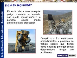 Centro
de
Desarrollo
de
Competencias
y
Demostración
Es estar alerta ante cualquier
peligro o evento no deseado,
que pueda causar daño a la
persona, equipo, medio
ambiente o a la producción.
Cumplir con los estándares,
procedimientos y prácticas de
trabajo seguro que tienen
como finalidad proteger contra
determinados riesgos y/o
accidentes.
¿Qué es seguridad?
 