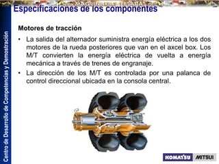 Centro
de
Desarrollo
de
Competencias
y
Demostración
Especificaciones de los componentes
Motores de tracción
• La salida del alternador suministra energía eléctrica a los dos
motores de la rueda posteriores que van en el axcel box. Los
M/T convierten la energía eléctrica de vuelta a energía
mecánica a través de trenes de engranaje.
• La dirección de los M/T es controlada por una palanca de
control direccional ubicada en la consola central.
 