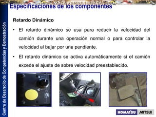 Centro
de
Desarrollo
de
Competencias
y
Demostración
Especificaciones de los componentes
Retardo Dinámico
• El retardo dinámico se usa para reducir la velocidad del
camión durante una operación normal o para controlar la
velocidad al bajar por una pendiente.
• El retardo dinámico se activa automáticamente si el camión
excede el ajuste de sobre velocidad preestablecido.
 