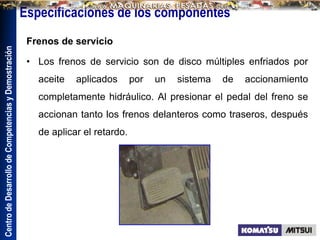 Centro
de
Desarrollo
de
Competencias
y
Demostración
Especificaciones de los componentes
Frenos de servicio
• Los frenos de servicio son de disco múltiples enfriados por
aceite aplicados por un sistema de accionamiento
completamente hidráulico. Al presionar el pedal del freno se
accionan tanto los frenos delanteros como traseros, después
de aplicar el retardo.
 