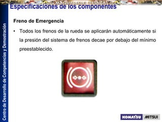Centro
de
Desarrollo
de
Competencias
y
Demostración
Especificaciones de los componentes
Freno de Emergencia
• Todos los frenos de la rueda se aplicarán automáticamente si
la presión del sistema de frenos decae por debajo del mínimo
preestablecido.
 