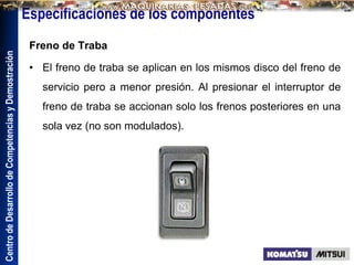 Centro
de
Desarrollo
de
Competencias
y
Demostración
Especificaciones de los componentes
Freno de Traba
• El freno de traba se aplican en los mismos disco del freno de
servicio pero a menor presión. Al presionar el interruptor de
freno de traba se accionan solo los frenos posteriores en una
sola vez (no son modulados).
 