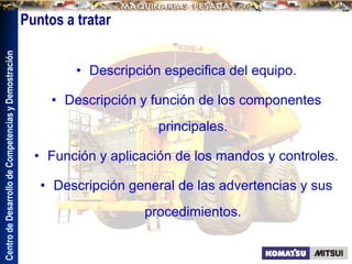 Centro
de
Desarrollo
de
Competencias
y
Demostración
Puntos a tratar
• Descripción especifica del equipo.
• Descripción y función de los componentes
principales.
• Función y aplicación de los mandos y controles.
• Descripción general de las advertencias y sus
procedimientos.
 