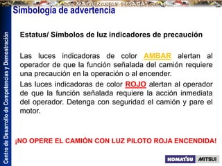 Centro
de
Desarrollo
de
Competencias
y
Demostración
Estatus/ Símbolos de luz indicadores de precaución
Las luces indicadoras de color AMBAR alertan al
operador de que la función señalada del camión requiere
una precaución en la operación o al encender.
Las luces indicadoras de color ROJO alertan al operador
de que la función señalada requiere la acción inmediata
del operador. Detenga con seguridad el camión y pare el
motor.
¡NO OPERE EL CAMIÓN CON LUZ PILOTO ROJA ENCENDIDA!
Simbología de advertencia
 