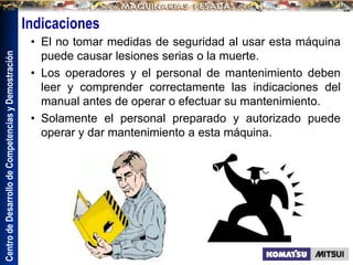 Centro
de
Desarrollo
de
Competencias
y
Demostración
Indicaciones
• El no tomar medidas de seguridad al usar esta máquina
puede causar lesiones serias o la muerte.
• Los operadores y el personal de mantenimiento deben
leer y comprender correctamente las indicaciones del
manual antes de operar o efectuar su mantenimiento.
• Solamente el personal preparado y autorizado puede
operar y dar mantenimiento a esta máquina.
 