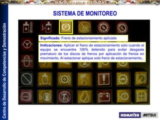 Centro
de
Desarrollo
de
Competencias
y
Demostración
SISTEMA DE MONITOREO
Significado: Freno de estacionamiento aplicado
Indicaciones: Aplicar el freno de estacionamiento solo cuando el
equipo se encuentre 100% detenido para evitar desgaste
prematuro de los discos de frenos por aplicación de frenos en
movimiento. Al estacionar aplique solo freno de estacionamiento,.
.
 