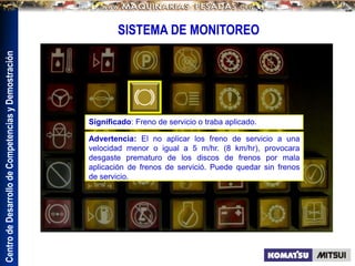Centro
de
Desarrollo
de
Competencias
y
Demostración
SISTEMA DE MONITOREO
Advertencia: El no aplicar los freno de servicio a una
velocidad menor o igual a 5 m/hr. (8 km/hr), provocara
desgaste prematuro de los discos de frenos por mala
aplicación de frenos de servició. Puede quedar sin frenos
de servicio.
Significado: Freno de servicio o traba aplicado.
 