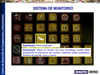 Centro
de
Desarrollo
de
Competencias
y
Demostración
SISTEMA DE MONITOREO
Advertencia: Mover el camión con tolva levantada, puede dañar
gravemente la estructura del camión, podemos dañar pasadores,
cilindros de levante, tolva y chasis.
Significado: Tolva levantada.
 