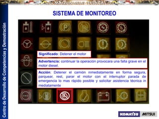 Centro
de
Desarrollo
de
Competencias
y
Demostración
SISTEMA DE MONITOREO
Advertencia: continuar la operación provocara una falla grave en el
motor diesel.
Acción: Detener el camión inmediatamente en forma segura,
parquear, rest, parar el motor con el interruptor parada de
emergencia lo mas rápido posible y solicitar asistencia técnica in
mediatamente
Significado: Detener el motor
 
