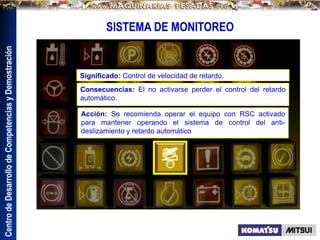Centro
de
Desarrollo
de
Competencias
y
Demostración
SISTEMA DE MONITOREO
Significado: Control de velocidad de retardo.
Consecuencias: El no activarse perder el control del retardo
automático.
Acción: Se recomienda operar el equipo con RSC activado
para mantener operando el sistema de control del anti-
deslizamiento y retardo automático
 
