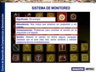 Centro
de
Desarrollo
de
Competencias
y
Demostración
SISTEMA DE MONITOREO
Significado: Sin energía.
Consecuencias: Problemas para controlar el camión en la
propulsión y el retardo.
Advertencia: Nos indica que estamos sin propulsión y sin
retardo.
Acción: Detener el camión en forma segura, parquear,
(resetear con el over ride) rest, cerrar contacto y solicitar
asistencia técnica inmediatamente.
 