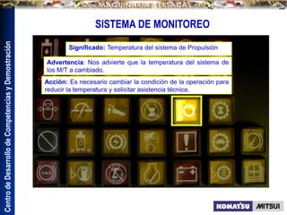 Centro
de
Desarrollo
de
Competencias
y
Demostración
SISTEMA DE MONITOREO
Significado: Temperatura del sistema de Propulsión
Advertencia: Nos advierte que la temperatura del sistema de
los M/T a cambiado.
Acción: Es necesario cambiar la condición de la operación para
reducir la temperatura y solicitar asistencia técnica.
 