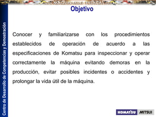 Centro
de
Desarrollo
de
Competencias
y
Demostración
Objetivo
Conocer y familiarizarse con los procedimientos
establecidos de operación de acuerdo a las
especificaciones de Komatsu para inspeccionar y operar
correctamente la máquina evitando demoras en la
producción, evitar posibles incidentes o accidentes y
prolongar la vida útil de la máquina.
 